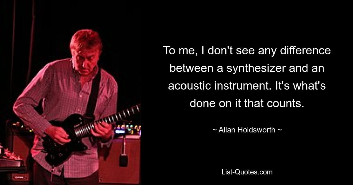 To me, I don't see any difference between a synthesizer and an acoustic instrument. It's what's done on it that counts. — © Allan Holdsworth