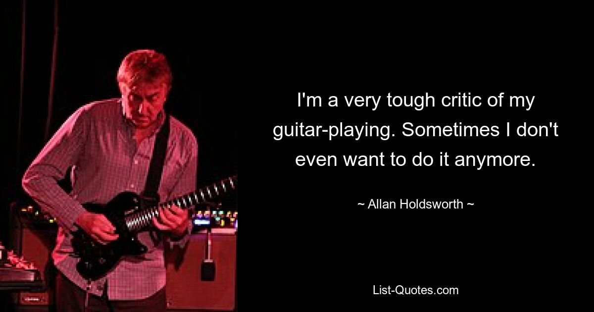 I'm a very tough critic of my guitar-playing. Sometimes I don't even want to do it anymore. — © Allan Holdsworth