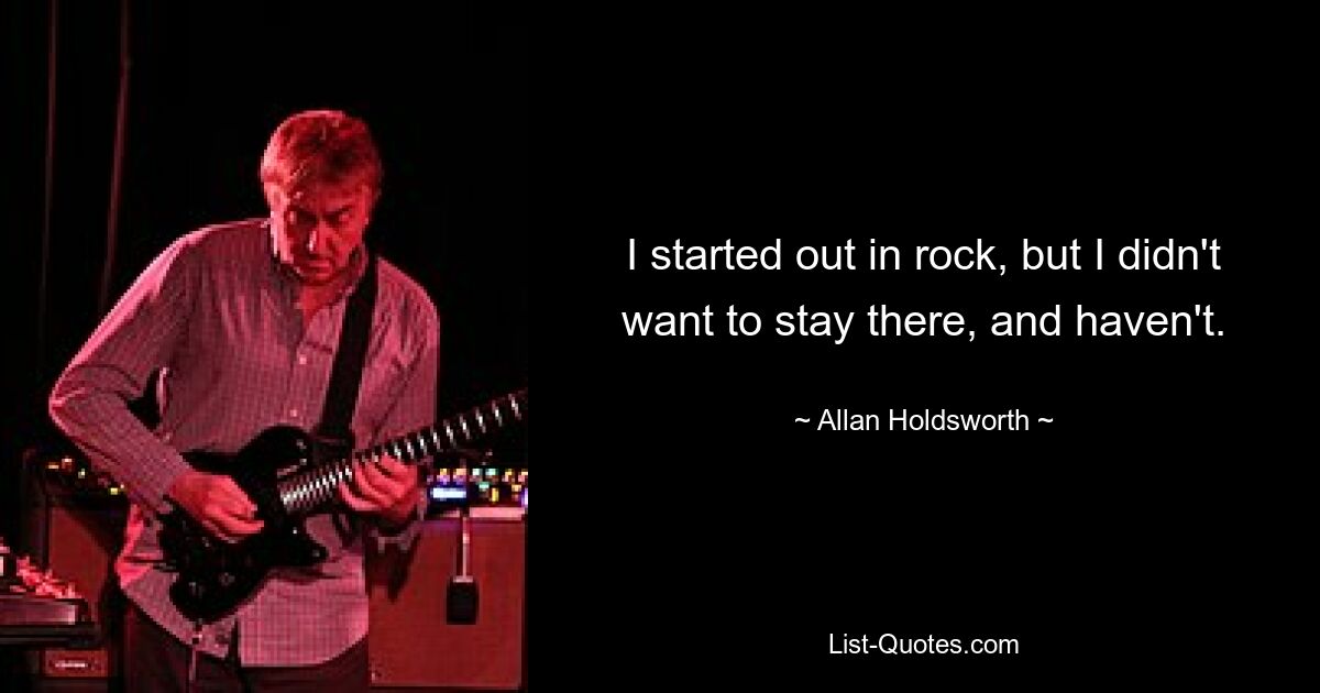 I started out in rock, but I didn't want to stay there, and haven't. — © Allan Holdsworth