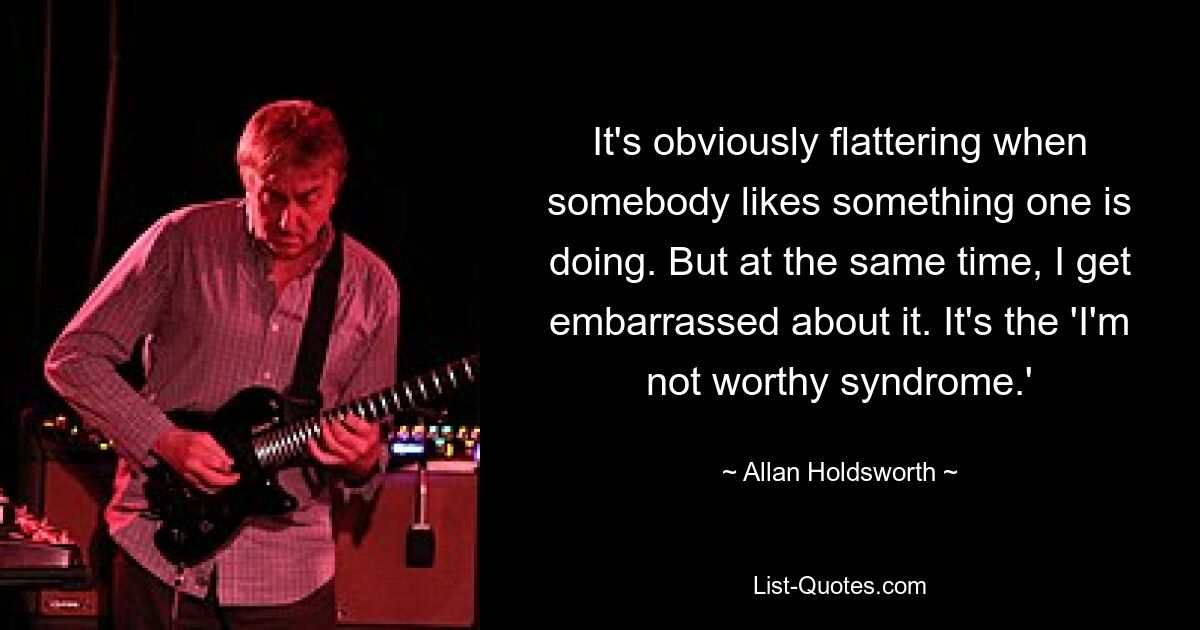 It's obviously flattering when somebody likes something one is doing. But at the same time, I get embarrassed about it. It's the 'I'm not worthy syndrome.' — © Allan Holdsworth