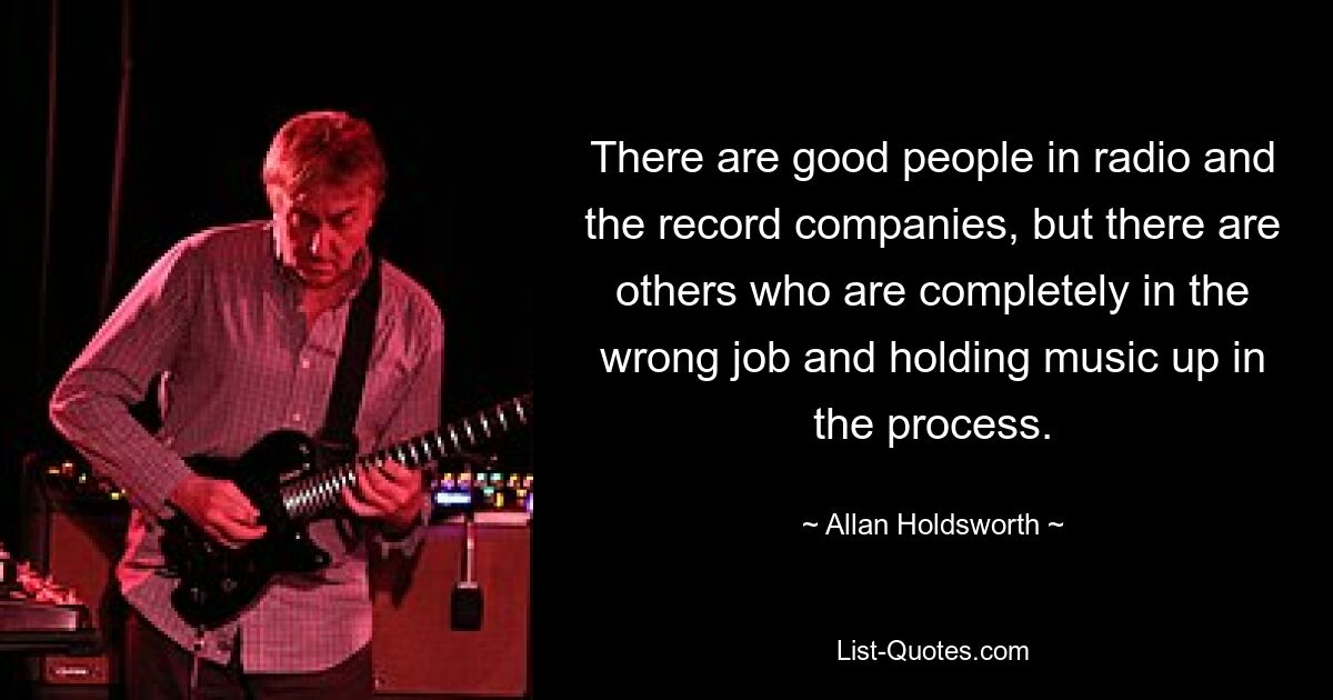 There are good people in radio and the record companies, but there are others who are completely in the wrong job and holding music up in the process. — © Allan Holdsworth