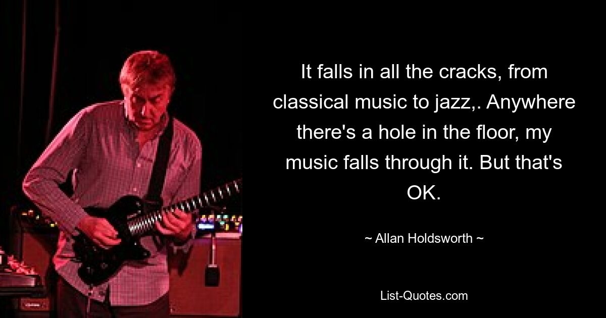 It falls in all the cracks, from classical music to jazz,. Anywhere there's a hole in the floor, my music falls through it. But that's OK. — © Allan Holdsworth