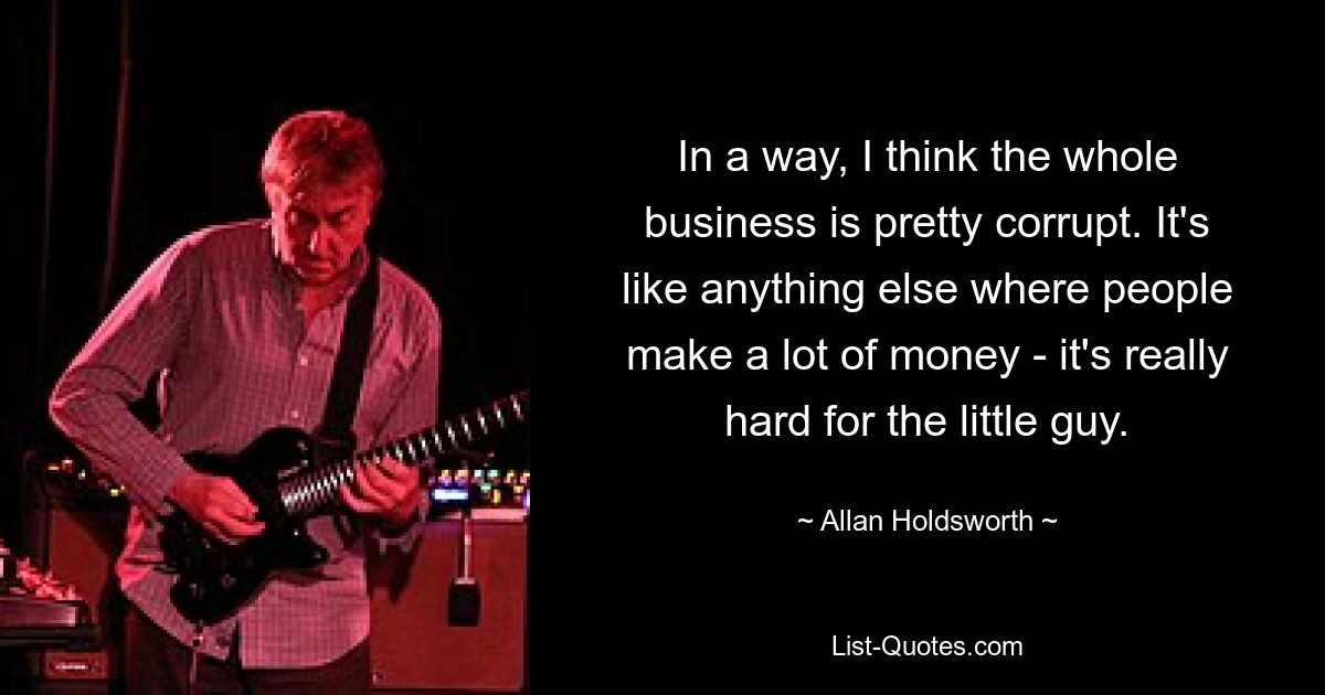 In a way, I think the whole business is pretty corrupt. It's like anything else where people make a lot of money - it's really hard for the little guy. — © Allan Holdsworth