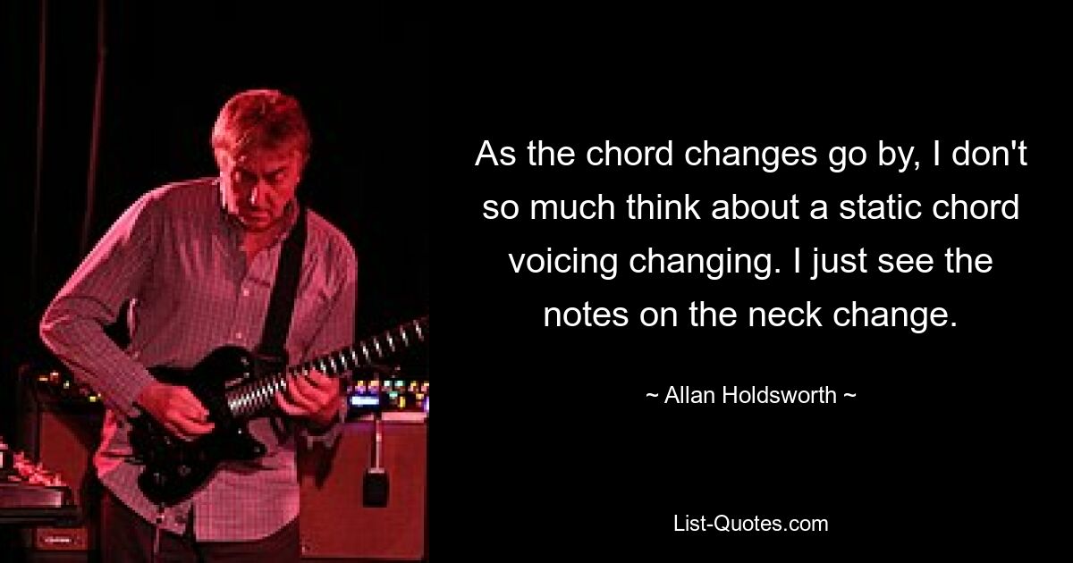 As the chord changes go by, I don't so much think about a static chord voicing changing. I just see the notes on the neck change. — © Allan Holdsworth