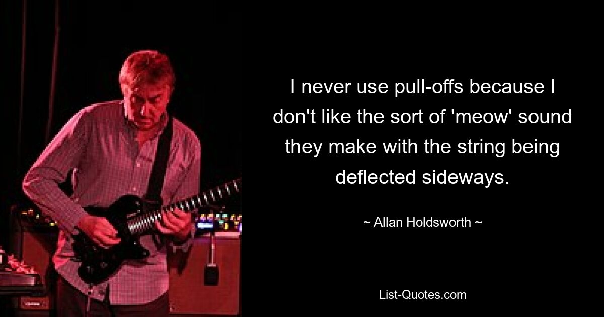 I never use pull-offs because I don't like the sort of 'meow' sound they make with the string being deflected sideways. — © Allan Holdsworth