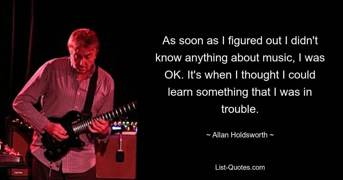 As soon as I figured out I didn't know anything about music, I was OK. It's when I thought I could learn something that I was in trouble. — © Allan Holdsworth