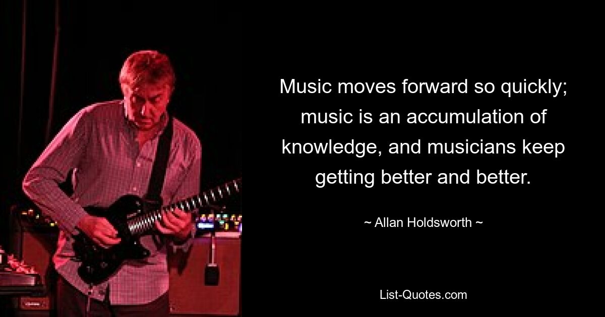 Music moves forward so quickly; music is an accumulation of knowledge, and musicians keep getting better and better. — © Allan Holdsworth