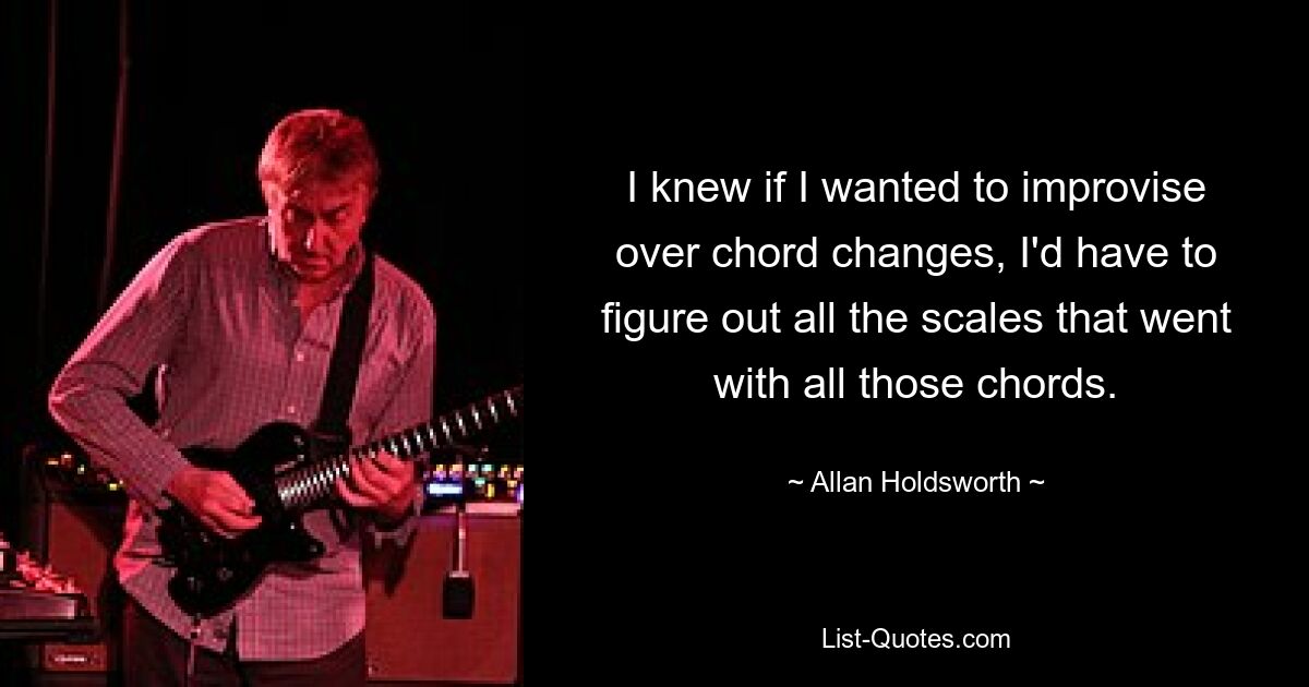 I knew if I wanted to improvise over chord changes, I'd have to figure out all the scales that went with all those chords. — © Allan Holdsworth