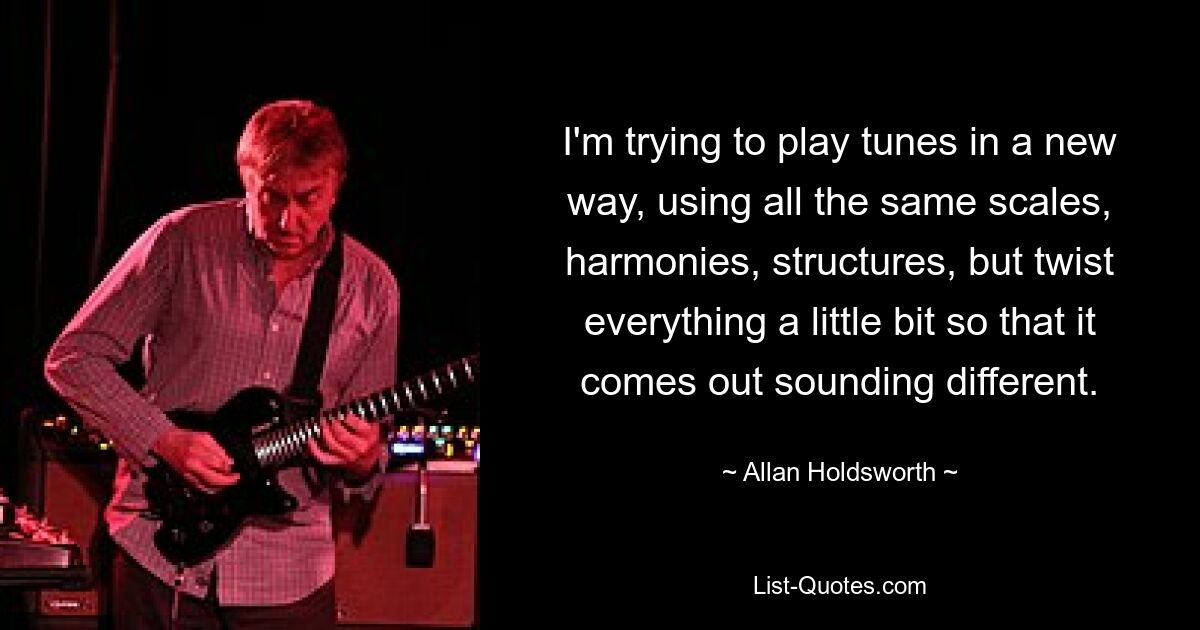 I'm trying to play tunes in a new way, using all the same scales, harmonies, structures, but twist everything a little bit so that it comes out sounding different. — © Allan Holdsworth