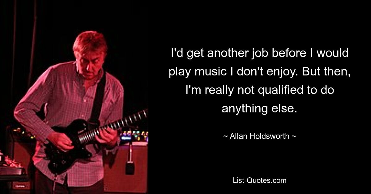 I'd get another job before I would play music I don't enjoy. But then, I'm really not qualified to do anything else. — © Allan Holdsworth