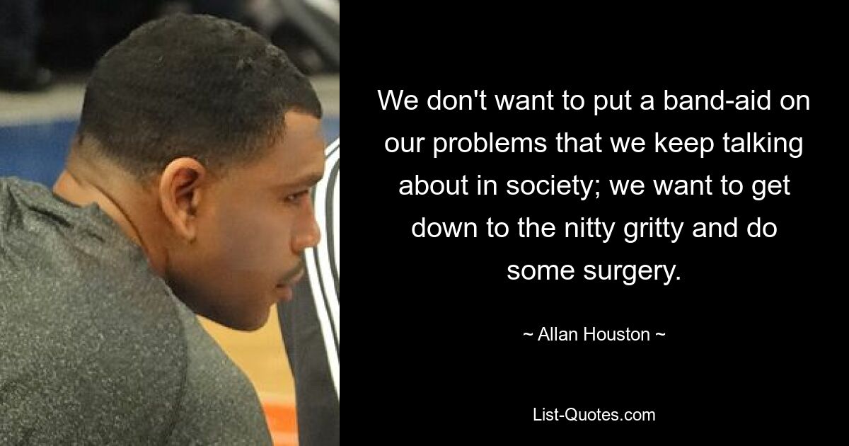 We don't want to put a band-aid on our problems that we keep talking about in society; we want to get down to the nitty gritty and do some surgery. — © Allan Houston