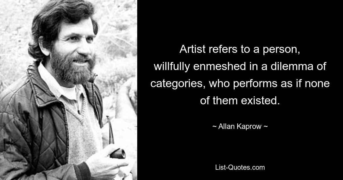 Artist refers to a person, willfully enmeshed in a dilemma of categories, who performs as if none of them existed. — © Allan Kaprow