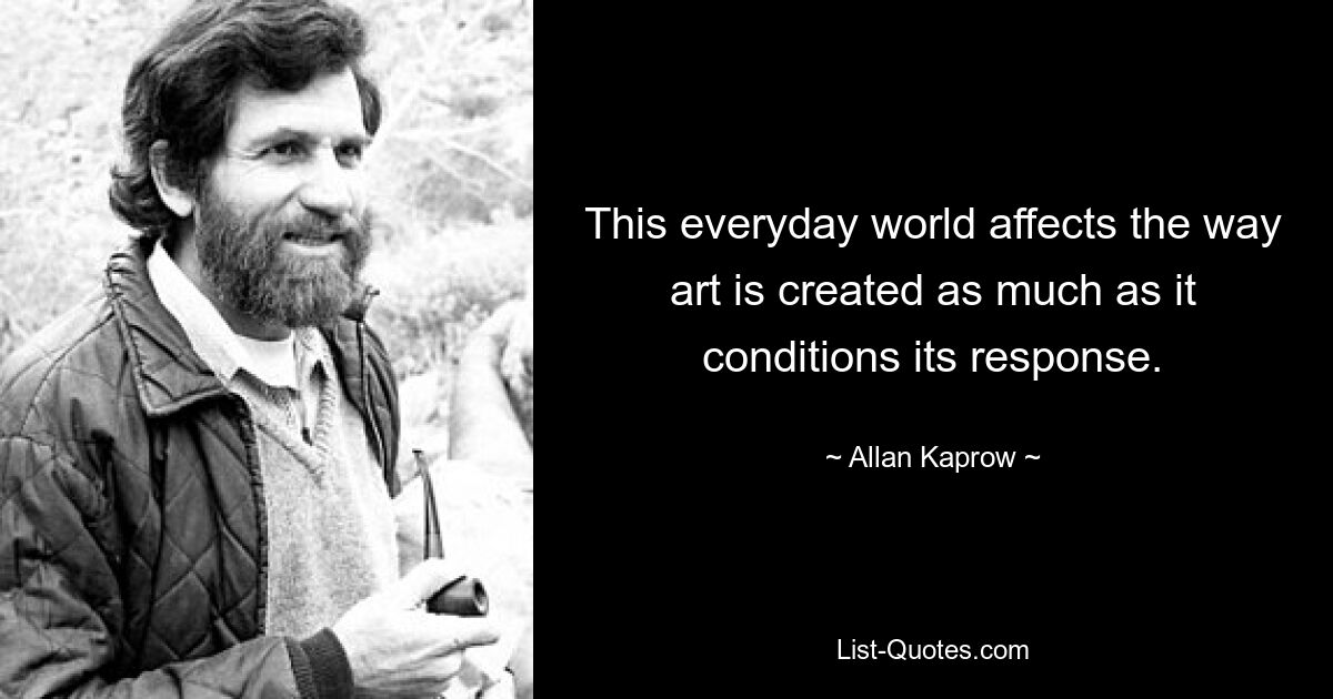 This everyday world affects the way art is created as much as it conditions its response. — © Allan Kaprow