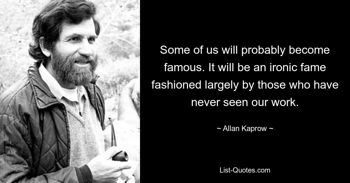 Some of us will probably become famous. It will be an ironic fame fashioned largely by those who have never seen our work. — © Allan Kaprow