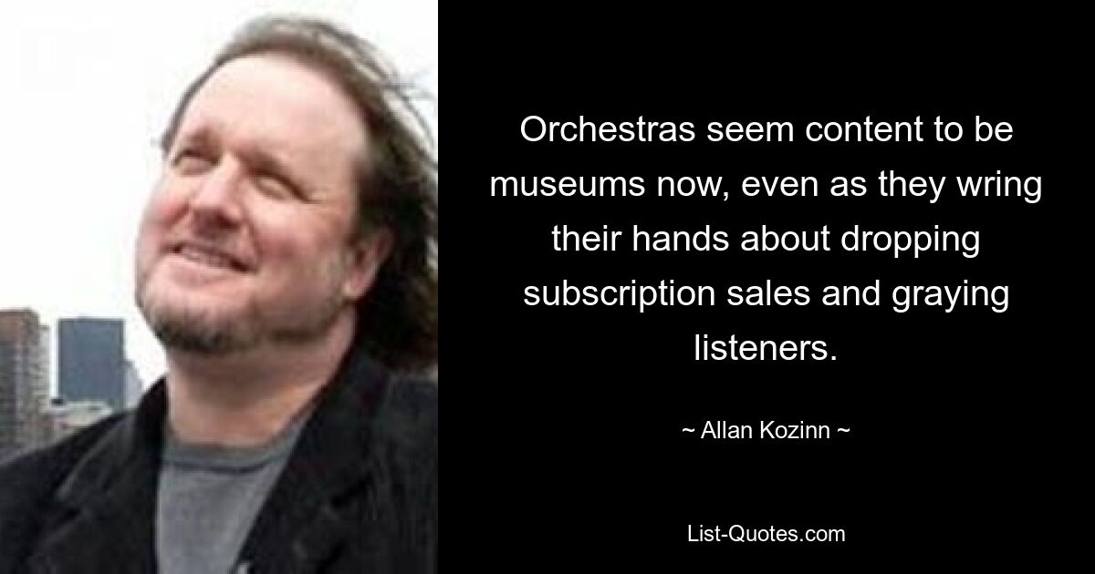 Orchestras seem content to be museums now, even as they wring their hands about dropping subscription sales and graying listeners. — © Allan Kozinn