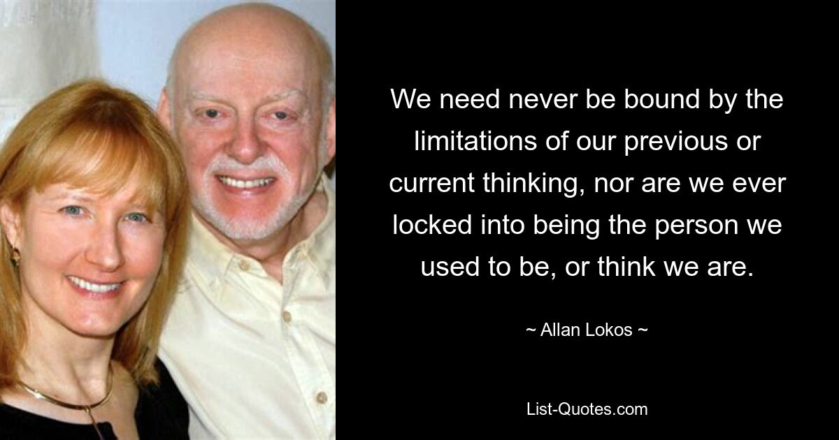 We need never be bound by the limitations of our previous or current thinking, nor are we ever locked into being the person we used to be, or think we are. — © Allan Lokos