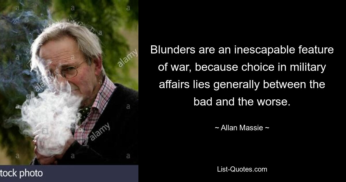 Blunders are an inescapable feature of war, because choice in military affairs lies generally between the bad and the worse. — © Allan Massie