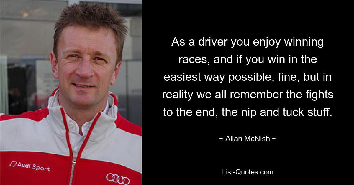 As a driver you enjoy winning races, and if you win in the easiest way possible, fine, but in reality we all remember the fights to the end, the nip and tuck stuff. — © Allan McNish