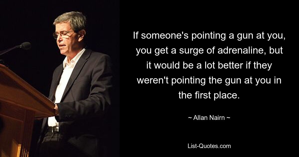 If someone's pointing a gun at you, you get a surge of adrenaline, but it would be a lot better if they weren't pointing the gun at you in the first place. — © Allan Nairn