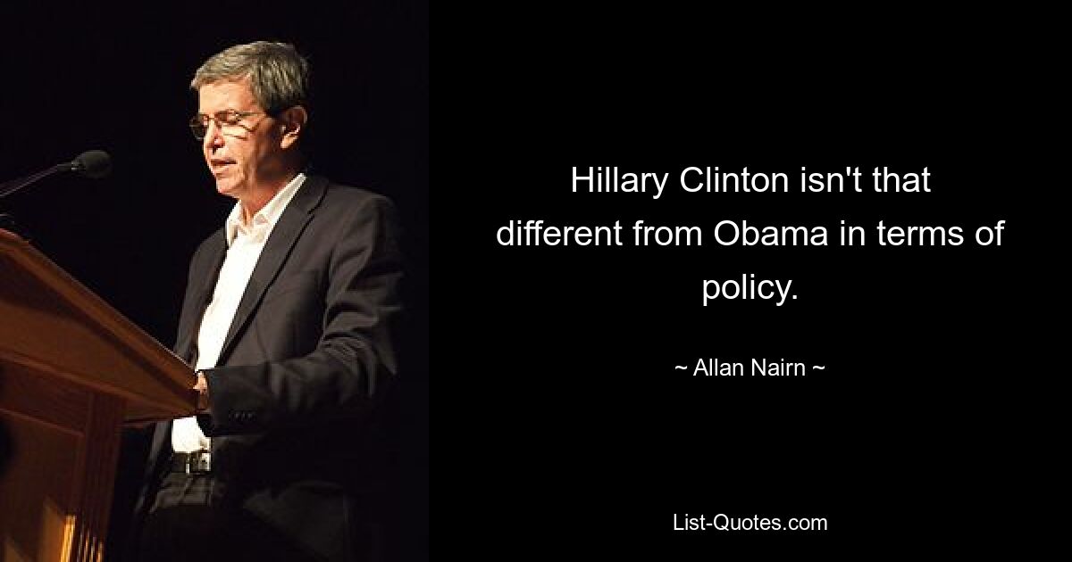 Hillary Clinton isn't that different from Obama in terms of policy. — © Allan Nairn