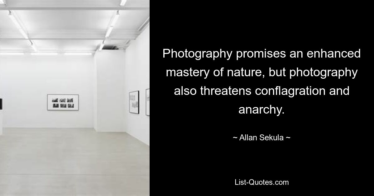 Photography promises an enhanced mastery of nature, but photography also threatens conflagration and anarchy. — © Allan Sekula