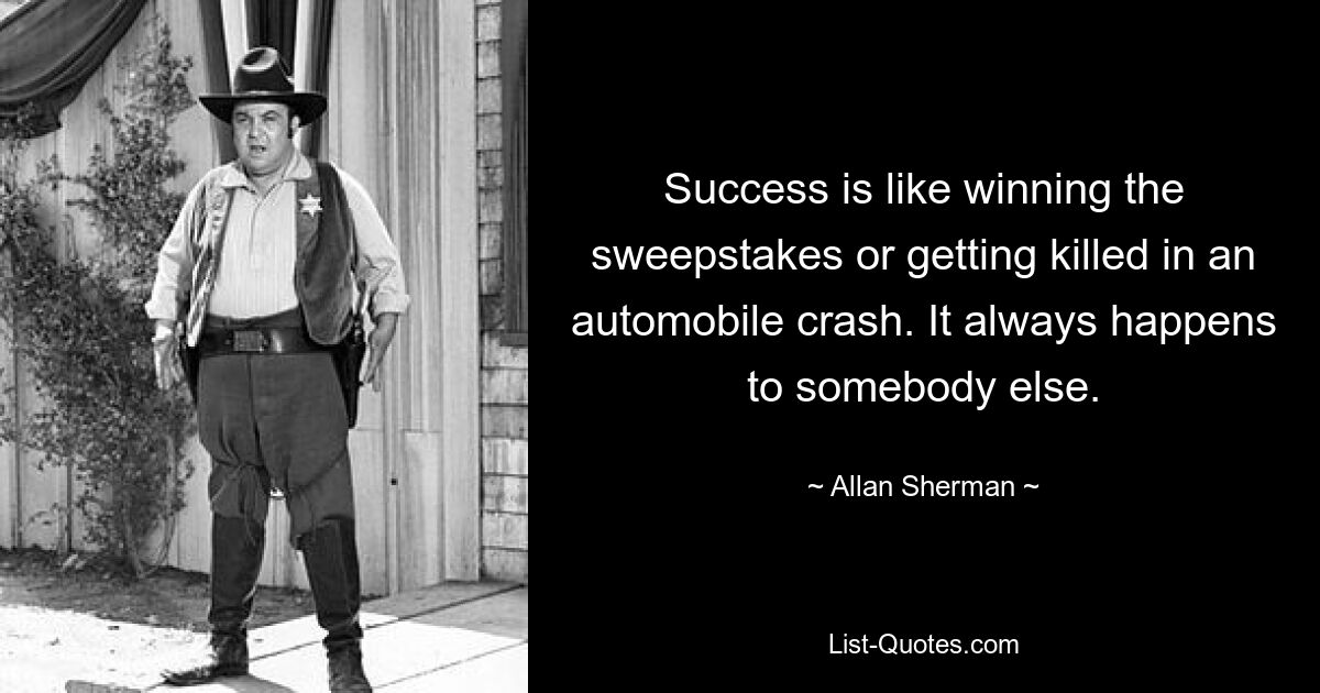 Success is like winning the sweepstakes or getting killed in an automobile crash. It always happens to somebody else. — © Allan Sherman