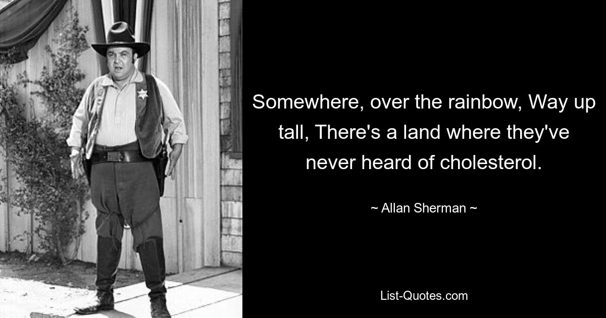 Somewhere, over the rainbow, Way up tall, There's a land where they've never heard of cholesterol. — © Allan Sherman