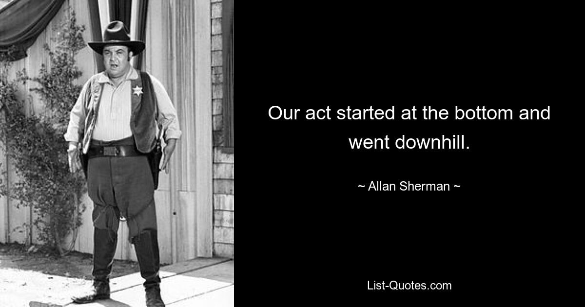 Our act started at the bottom and went downhill. — © Allan Sherman