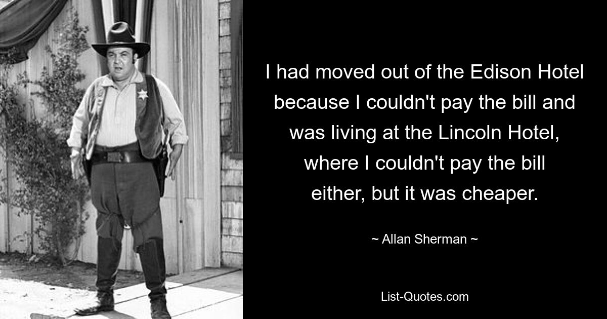 I had moved out of the Edison Hotel because I couldn't pay the bill and was living at the Lincoln Hotel, where I couldn't pay the bill either, but it was cheaper. — © Allan Sherman