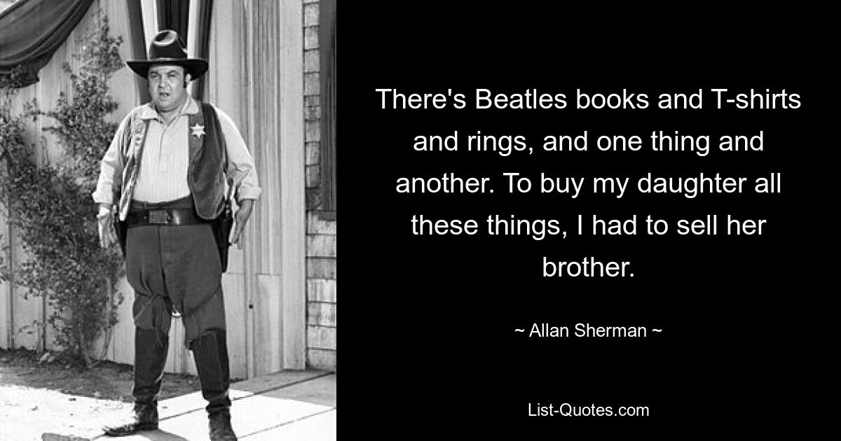 There's Beatles books and T-shirts and rings, and one thing and another. To buy my daughter all these things, I had to sell her brother. — © Allan Sherman