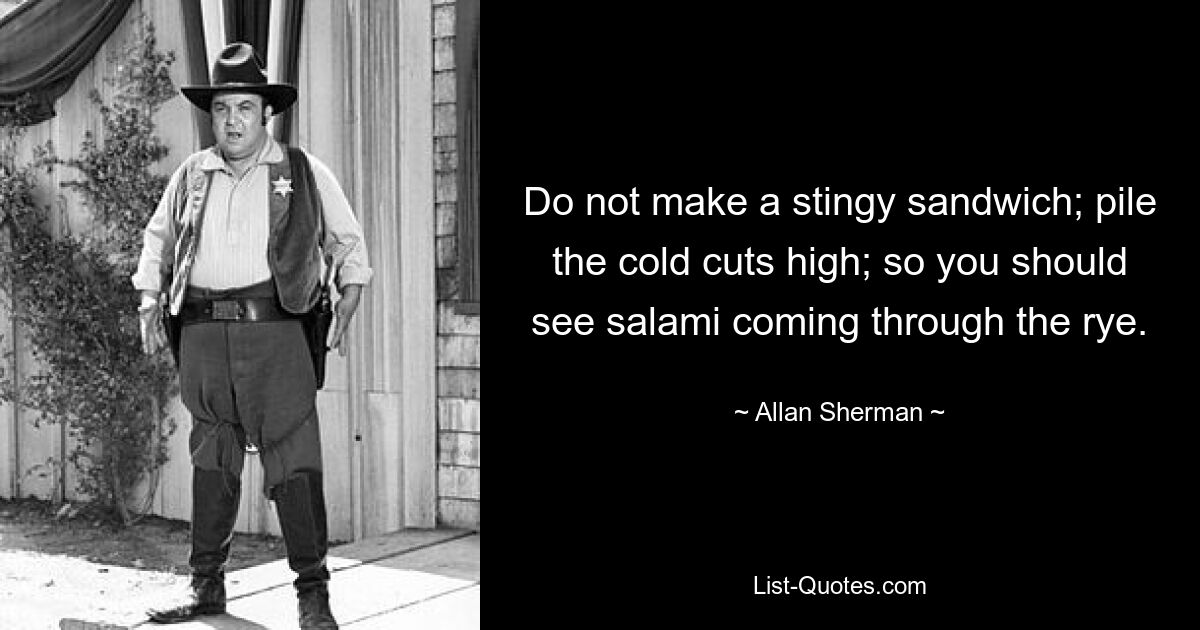 Do not make a stingy sandwich; pile the cold cuts high; so you should see salami coming through the rye. — © Allan Sherman