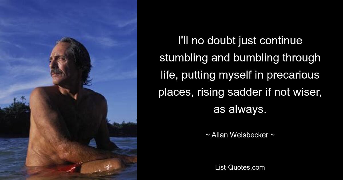 I'll no doubt just continue stumbling and bumbling through life, putting myself in precarious places, rising sadder if not wiser, as always. — © Allan Weisbecker