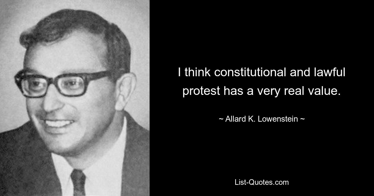 I think constitutional and lawful protest has a very real value. — © Allard K. Lowenstein