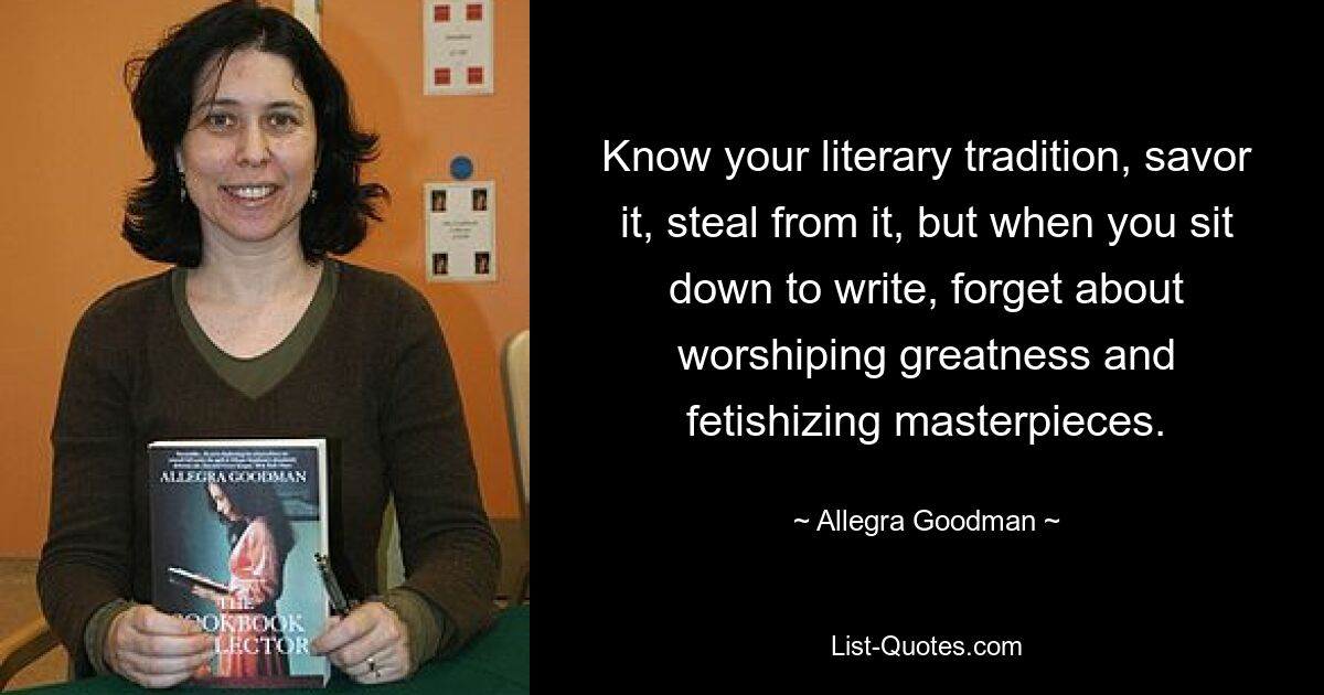 Know your literary tradition, savor it, steal from it, but when you sit down to write, forget about worshiping greatness and fetishizing masterpieces. — © Allegra Goodman