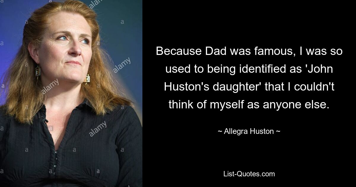 Because Dad was famous, I was so used to being identified as 'John Huston's daughter' that I couldn't think of myself as anyone else. — © Allegra Huston