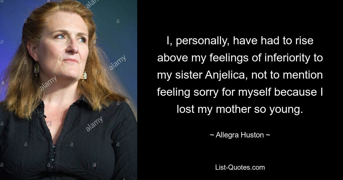 I, personally, have had to rise above my feelings of inferiority to my sister Anjelica, not to mention feeling sorry for myself because I lost my mother so young. — © Allegra Huston