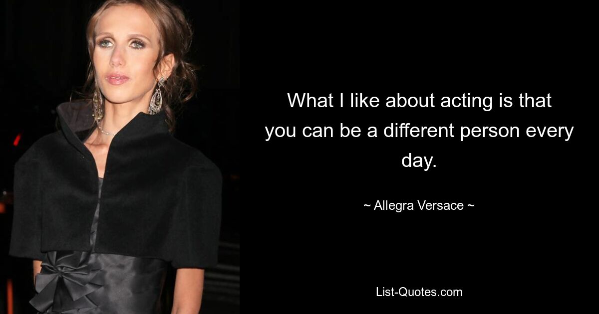 What I like about acting is that you can be a different person every day. — © Allegra Versace