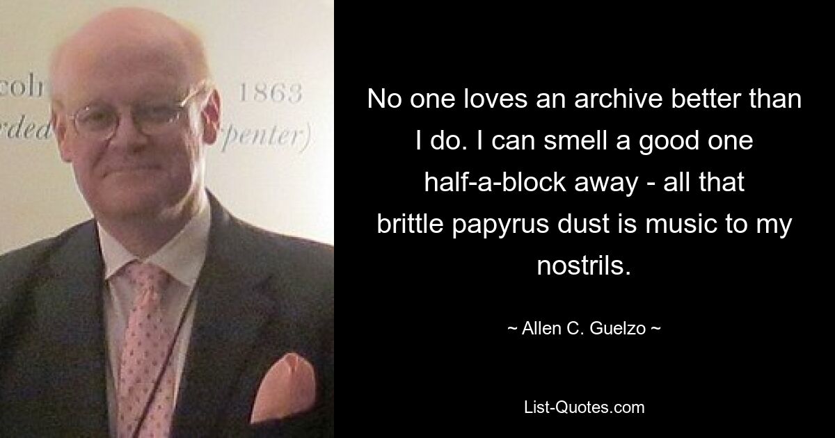 No one loves an archive better than I do. I can smell a good one half-a-block away - all that brittle papyrus dust is music to my nostrils. — © Allen C. Guelzo