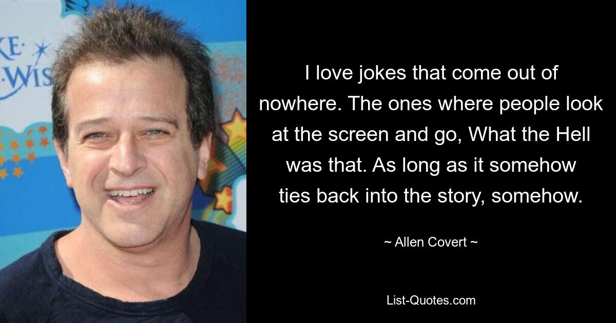 I love jokes that come out of nowhere. The ones where people look at the screen and go, What the Hell was that. As long as it somehow ties back into the story, somehow. — © Allen Covert