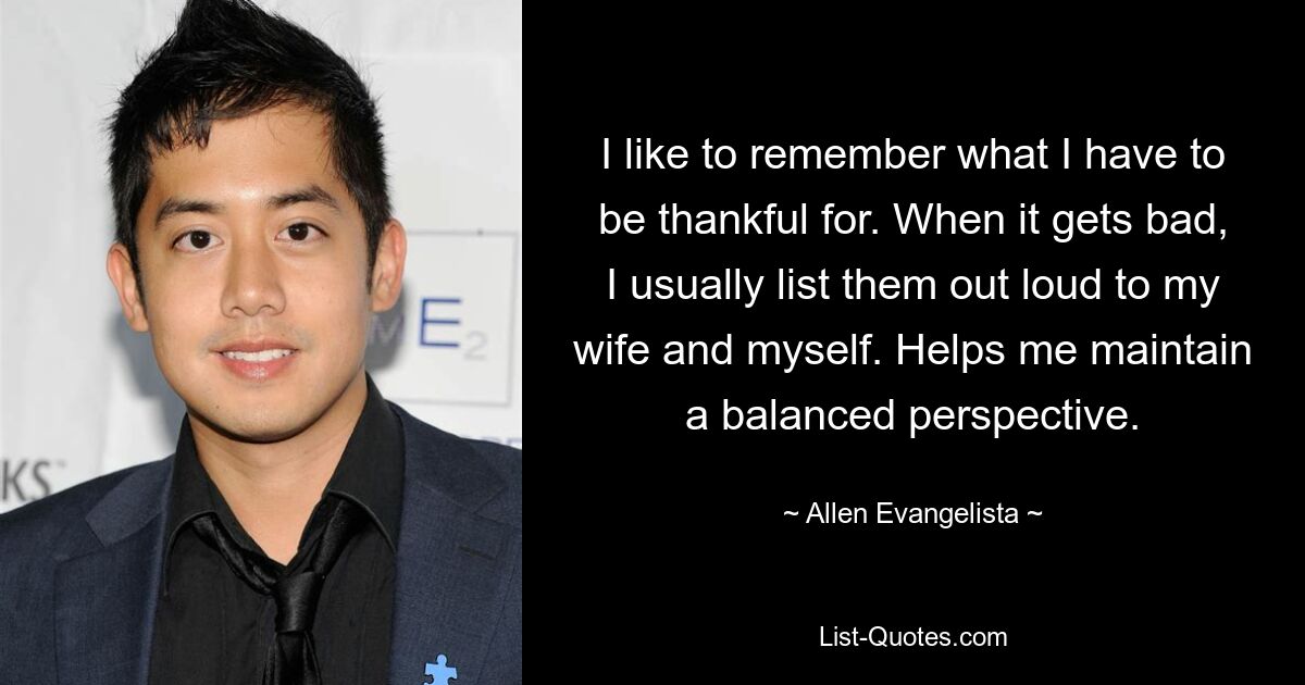 I like to remember what I have to be thankful for. When it gets bad, I usually list them out loud to my wife and myself. Helps me maintain a balanced perspective. — © Allen Evangelista