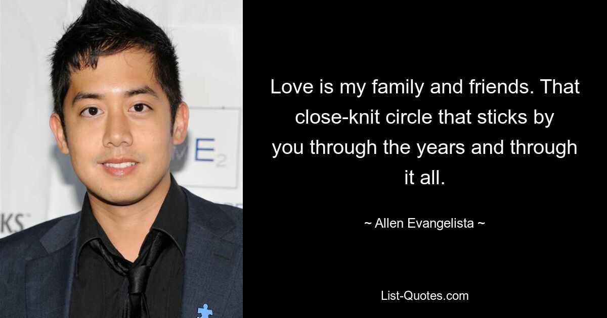 Love is my family and friends. That close-knit circle that sticks by you through the years and through it all. — © Allen Evangelista