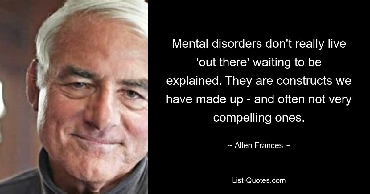 Mental disorders don't really live 'out there' waiting to be explained. They are constructs we have made up - and often not very compelling ones. — © Allen Frances