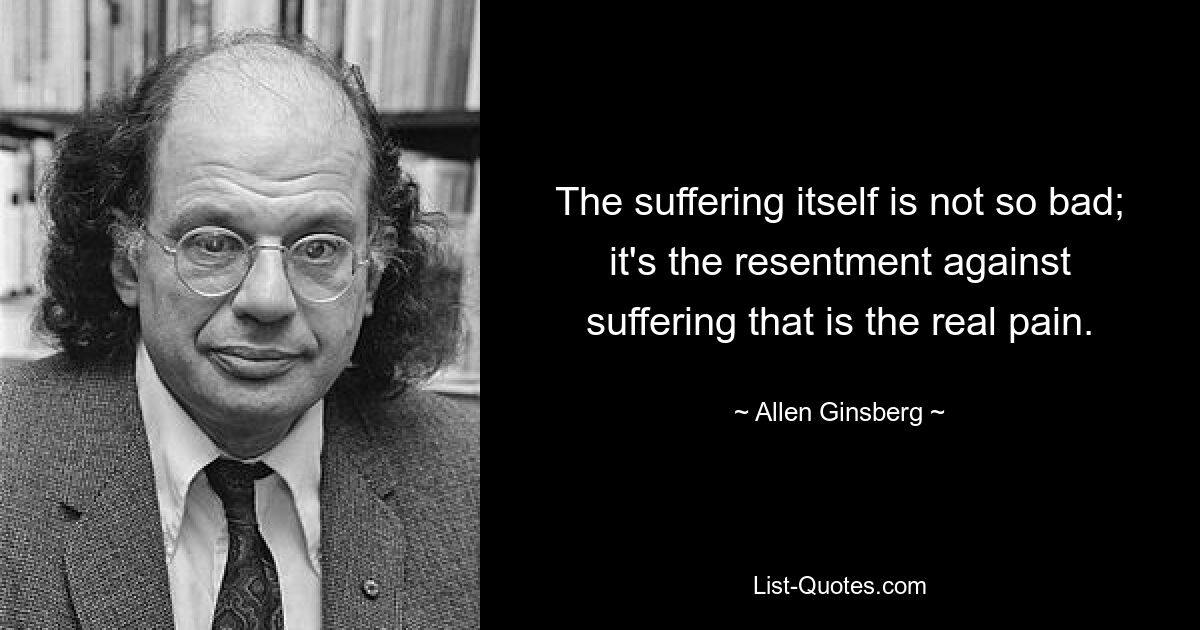 The suffering itself is not so bad; it's the resentment against suffering that is the real pain. — © Allen Ginsberg