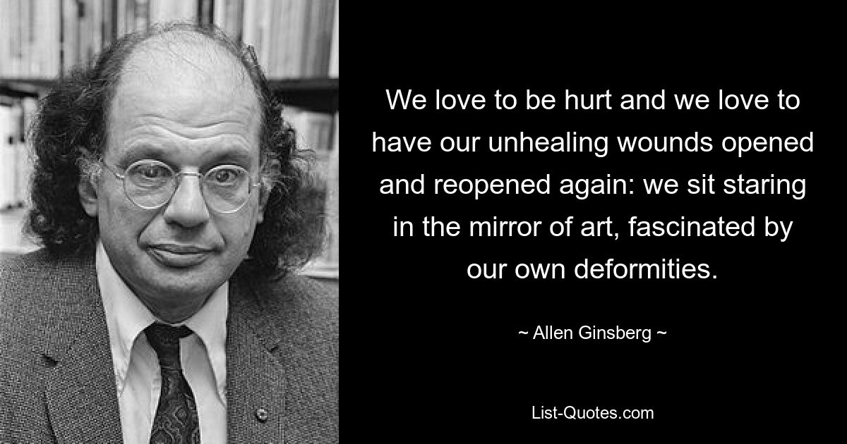 We love to be hurt and we love to have our unhealing wounds opened and reopened again: we sit staring in the mirror of art, fascinated by our own deformities. — © Allen Ginsberg