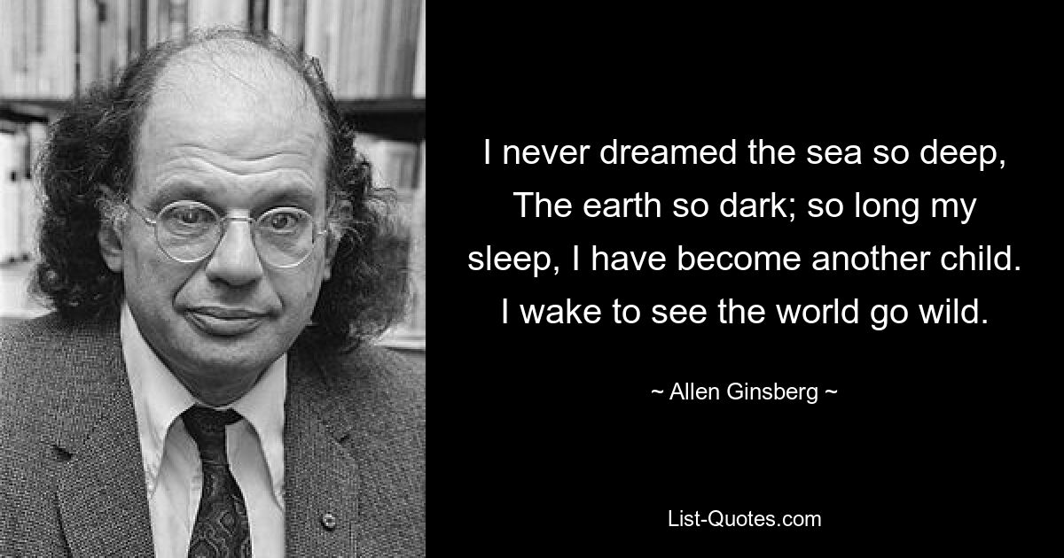 I never dreamed the sea so deep, The earth so dark; so long my sleep, I have become another child. I wake to see the world go wild. — © Allen Ginsberg