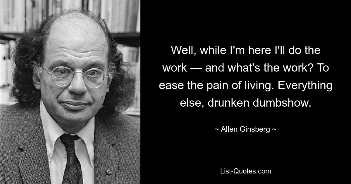 Well, while I'm here I'll do the work — and what's the work? To ease the pain of living. Everything else, drunken dumbshow. — © Allen Ginsberg