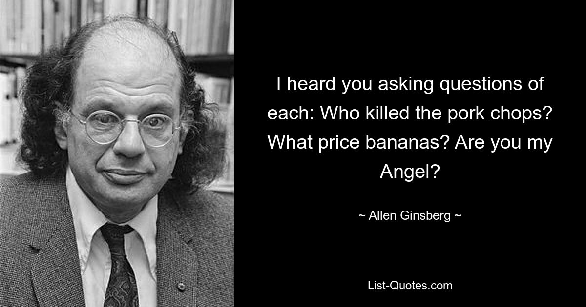 I heard you asking questions of each: Who killed the pork chops? What price bananas? Are you my Angel? — © Allen Ginsberg