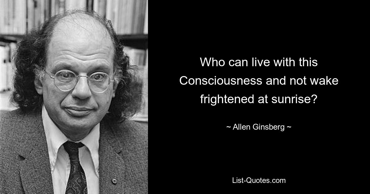 Who can live with this Consciousness and not wake frightened at sunrise? — © Allen Ginsberg