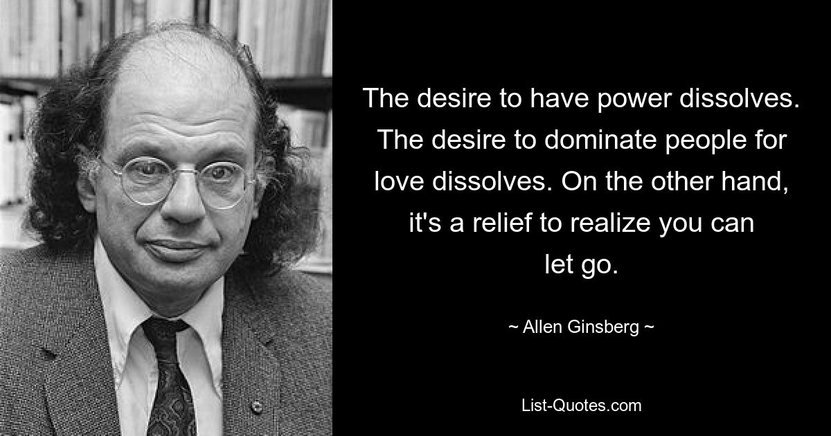 The desire to have power dissolves. The desire to dominate people for love dissolves. On the other hand, it's a relief to realize you can let go. — © Allen Ginsberg