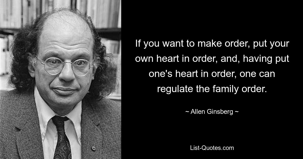 If you want to make order, put your own heart in order, and, having put one's heart in order, one can regulate the family order. — © Allen Ginsberg